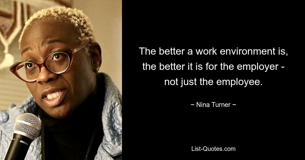 The better a work environment is, the better it is for the employer - not just the employee. — © Nina Turner