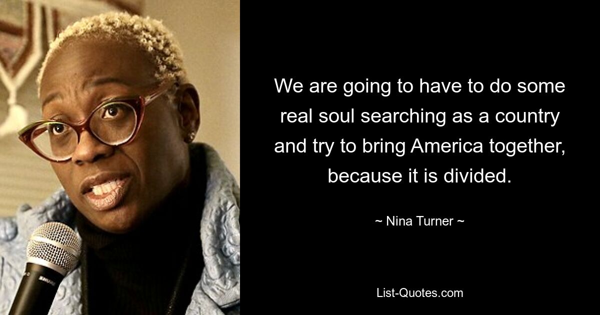 We are going to have to do some real soul searching as a country and try to bring America together, because it is divided. — © Nina Turner