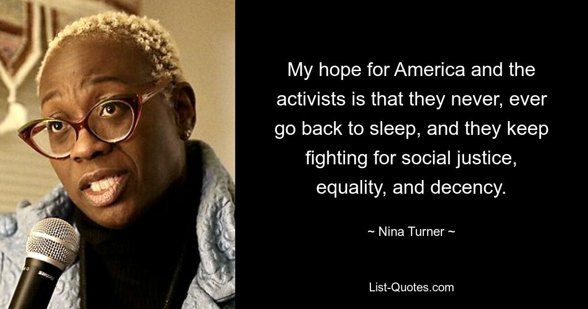 My hope for America and the activists is that they never, ever go back to sleep, and they keep fighting for social justice, equality, and decency. — © Nina Turner