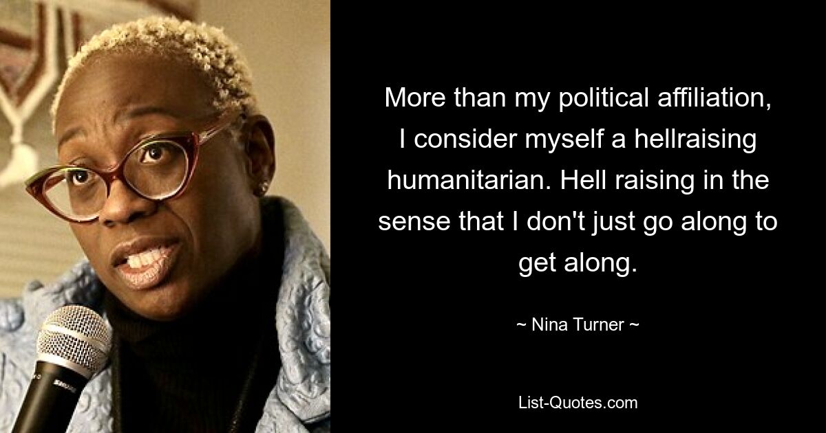 More than my political affiliation, I consider myself a hellraising humanitarian. Hell raising in the sense that I don't just go along to get along. — © Nina Turner