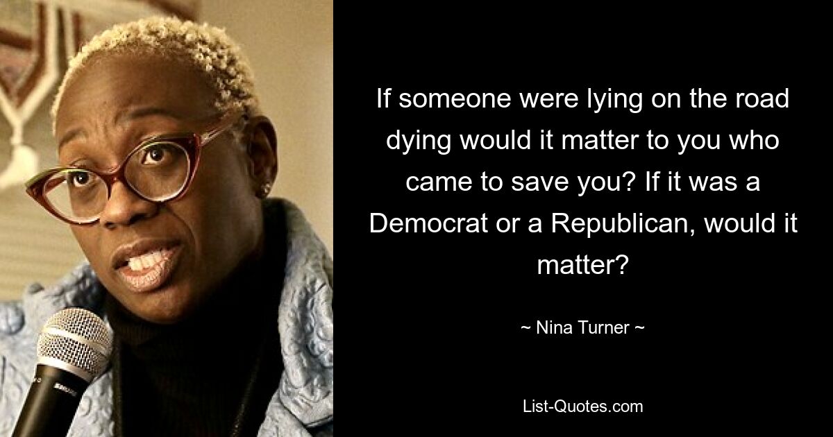 If someone were lying on the road dying would it matter to you who came to save you? If it was a Democrat or a Republican, would it matter? — © Nina Turner