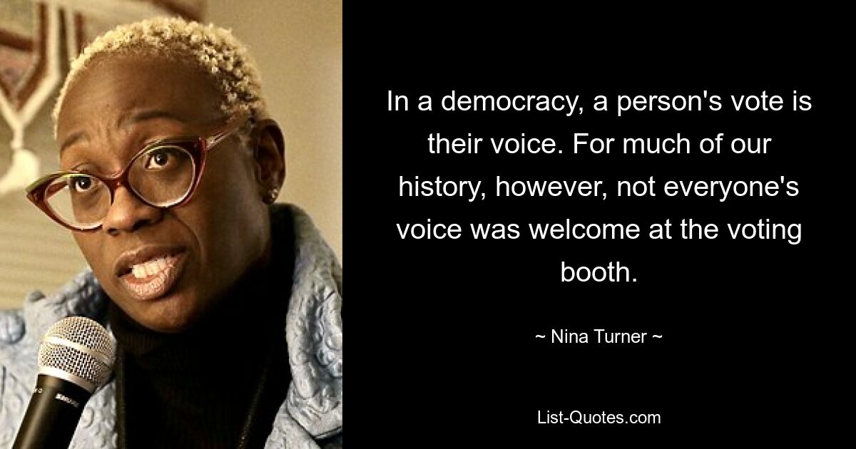 In a democracy, a person's vote is their voice. For much of our history, however, not everyone's voice was welcome at the voting booth. — © Nina Turner