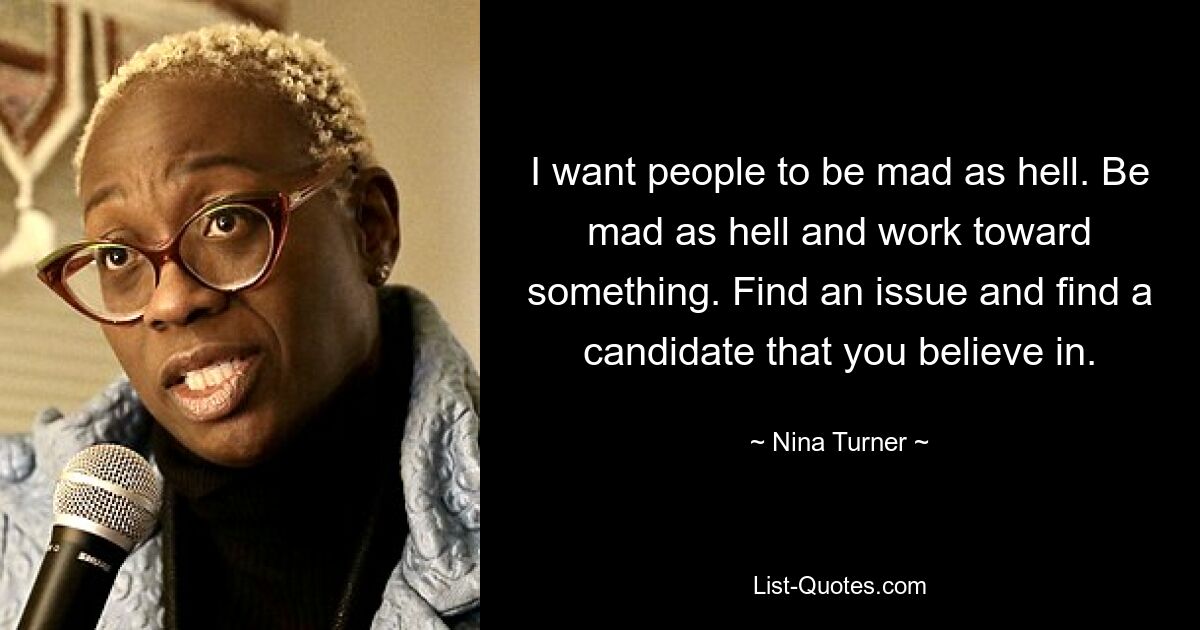 I want people to be mad as hell. Be mad as hell and work toward something. Find an issue and find a candidate that you believe in. — © Nina Turner