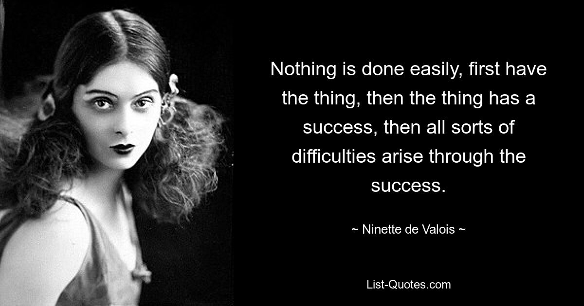 Nothing is done easily, first have the thing, then the thing has a success, then all sorts of difficulties arise through the success. — © Ninette de Valois