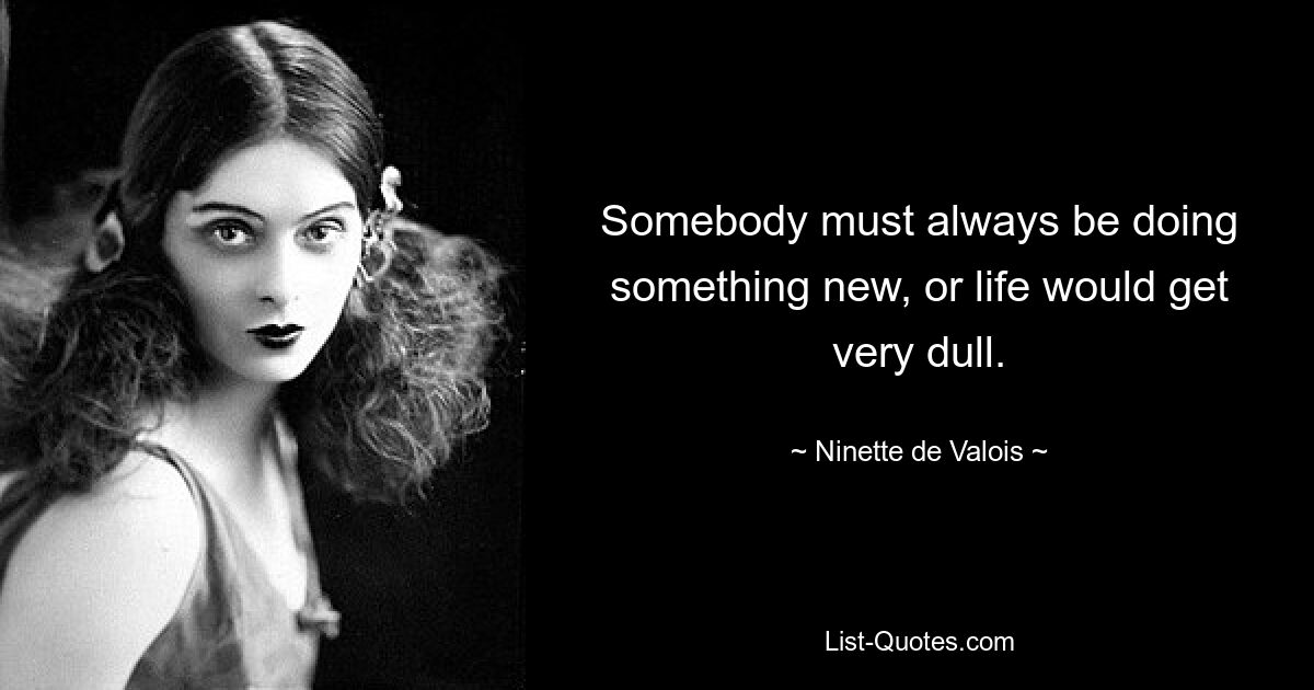 Somebody must always be doing something new, or life would get very dull. — © Ninette de Valois