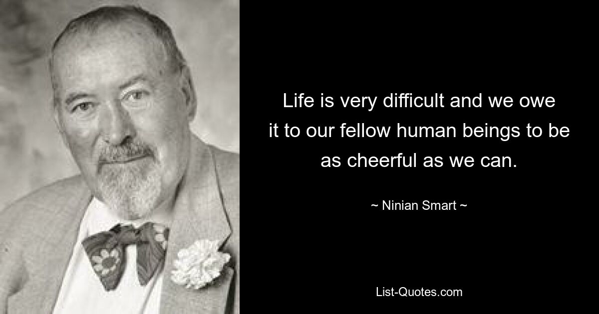 Life is very difficult and we owe it to our fellow human beings to be as cheerful as we can. — © Ninian Smart