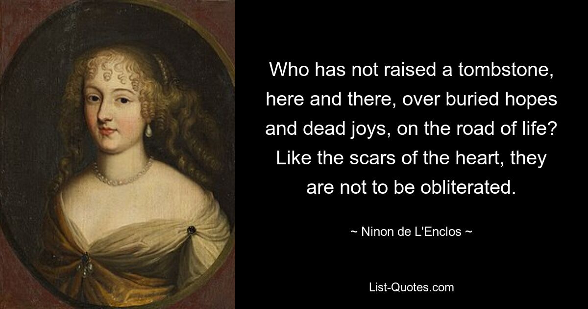 Who has not raised a tombstone, here and there, over buried hopes and dead joys, on the road of life? Like the scars of the heart, they are not to be obliterated. — © Ninon de L'Enclos