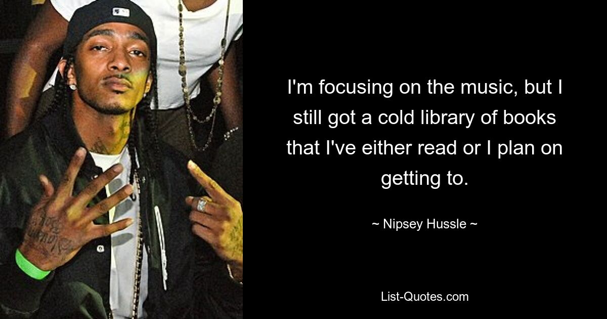 I'm focusing on the music, but I still got a cold library of books that I've either read or I plan on getting to. — © Nipsey Hussle