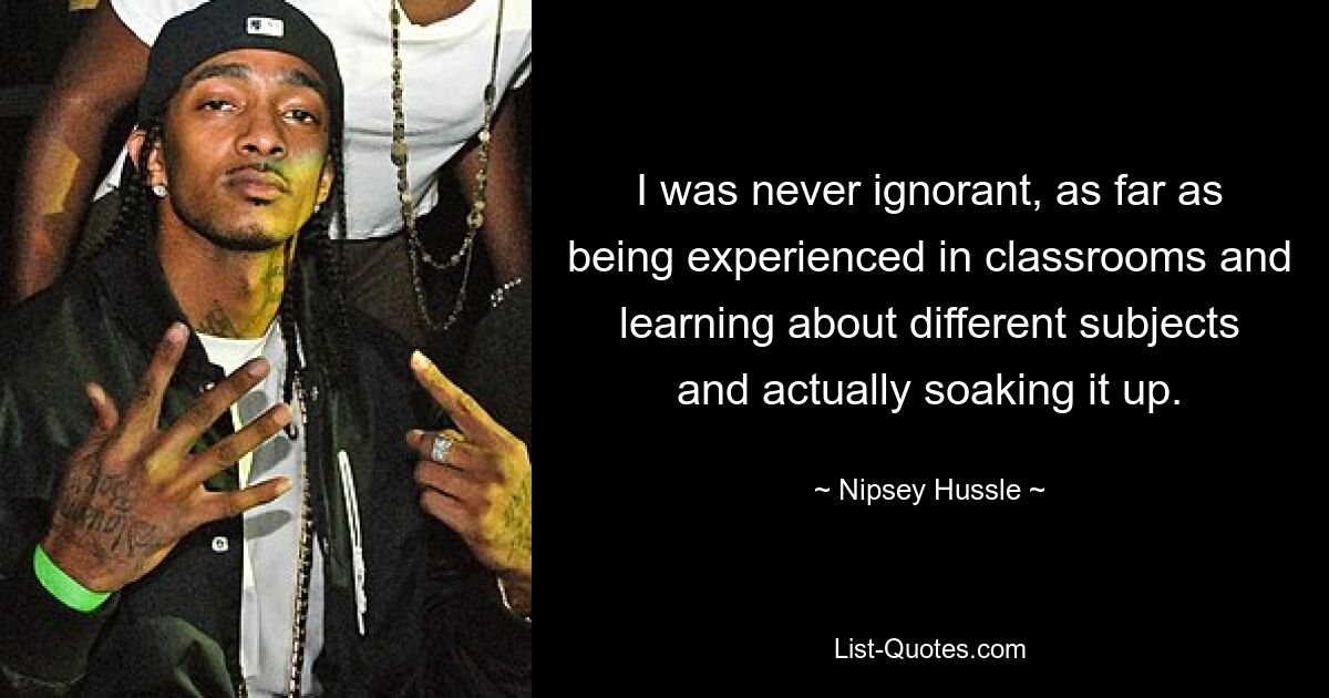 I was never ignorant, as far as being experienced in classrooms and learning about different subjects and actually soaking it up. — © Nipsey Hussle