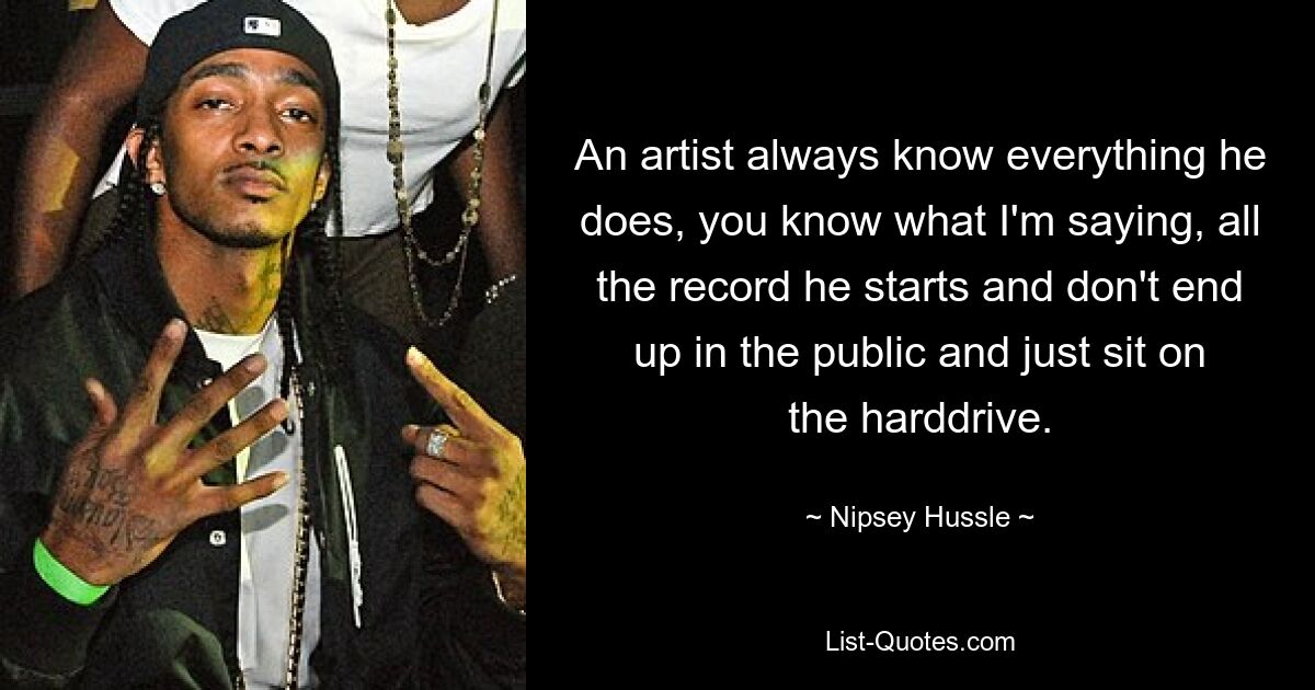 An artist always know everything he does, you know what I'm saying, all the record he starts and don't end up in the public and just sit on the harddrive. — © Nipsey Hussle