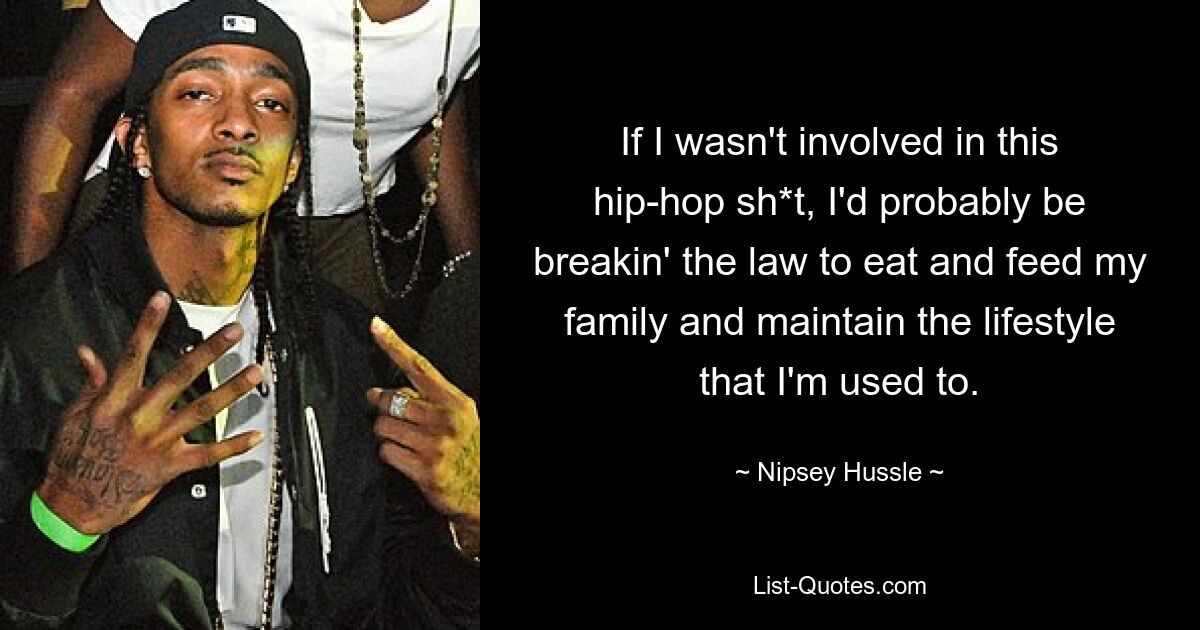 If I wasn't involved in this hip-hop sh*t, I'd probably be breakin' the law to eat and feed my family and maintain the lifestyle that I'm used to. — © Nipsey Hussle