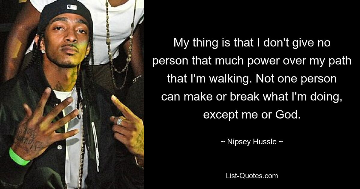 My thing is that I don't give no person that much power over my path that I'm walking. Not one person can make or break what I'm doing, except me or God. — © Nipsey Hussle