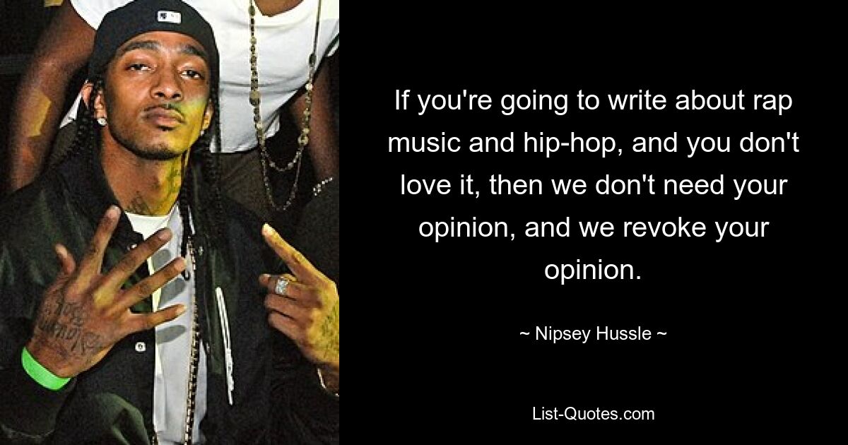 If you're going to write about rap music and hip-hop, and you don't love it, then we don't need your opinion, and we revoke your opinion. — © Nipsey Hussle