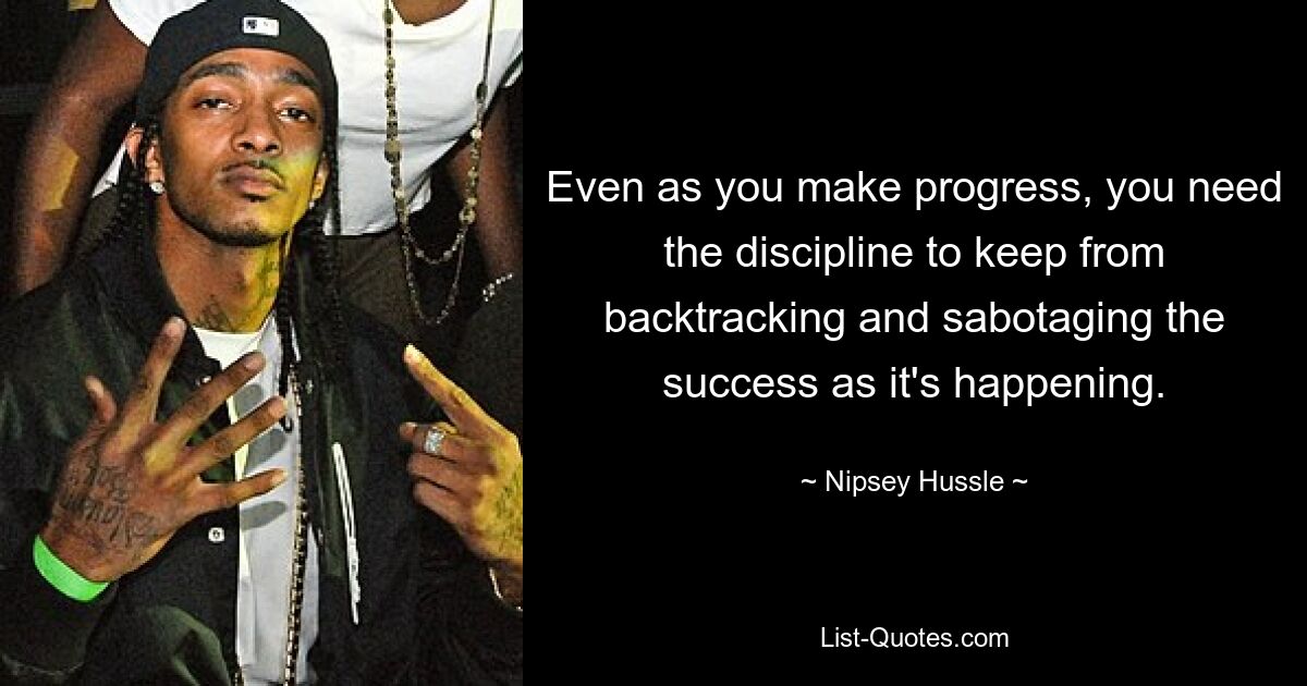 Even as you make progress, you need the discipline to keep from backtracking and sabotaging the success as it's happening. — © Nipsey Hussle