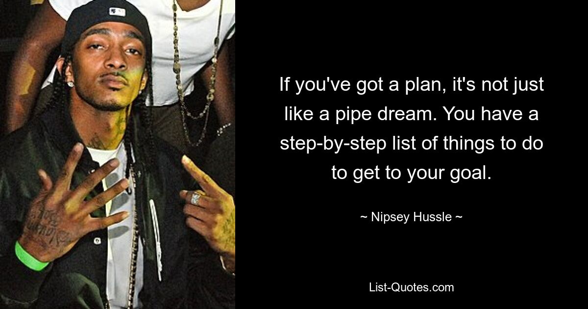 If you've got a plan, it's not just like a pipe dream. You have a step-by-step list of things to do to get to your goal. — © Nipsey Hussle