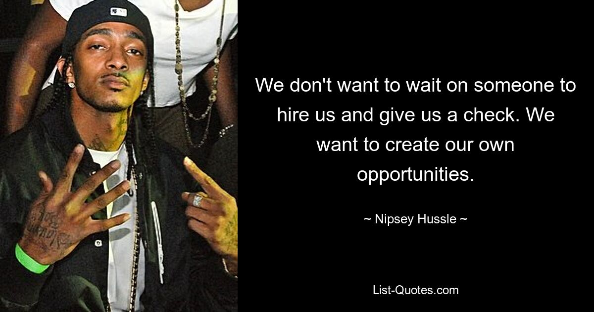 We don't want to wait on someone to hire us and give us a check. We want to create our own opportunities. — © Nipsey Hussle