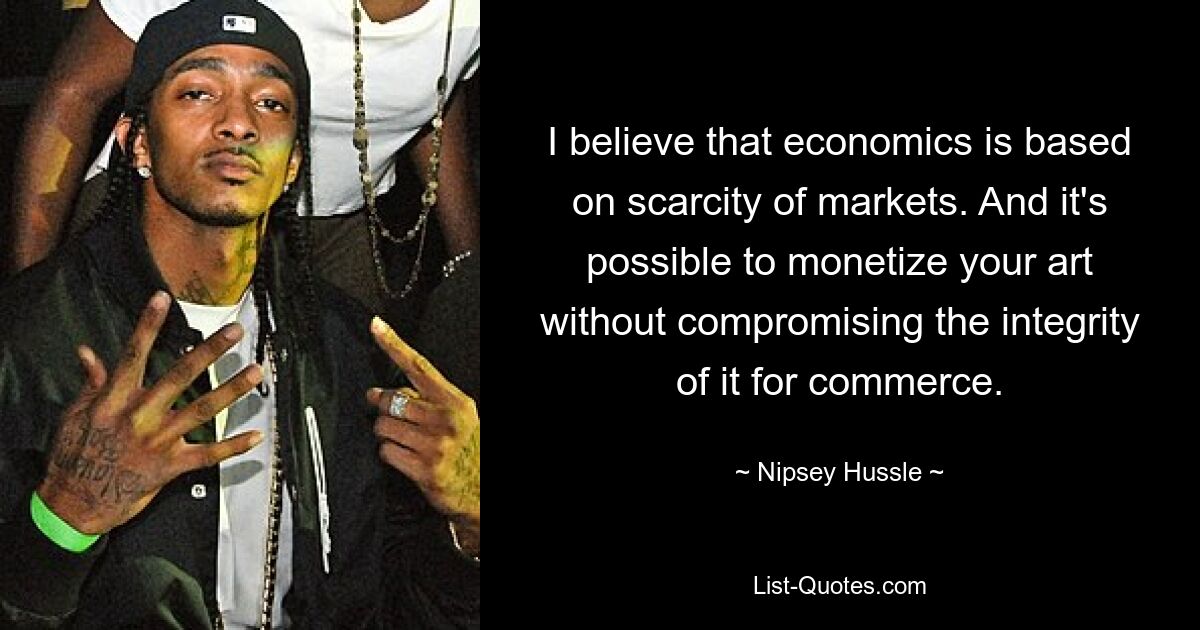 I believe that economics is based on scarcity of markets. And it's possible to monetize your art without compromising the integrity of it for commerce. — © Nipsey Hussle