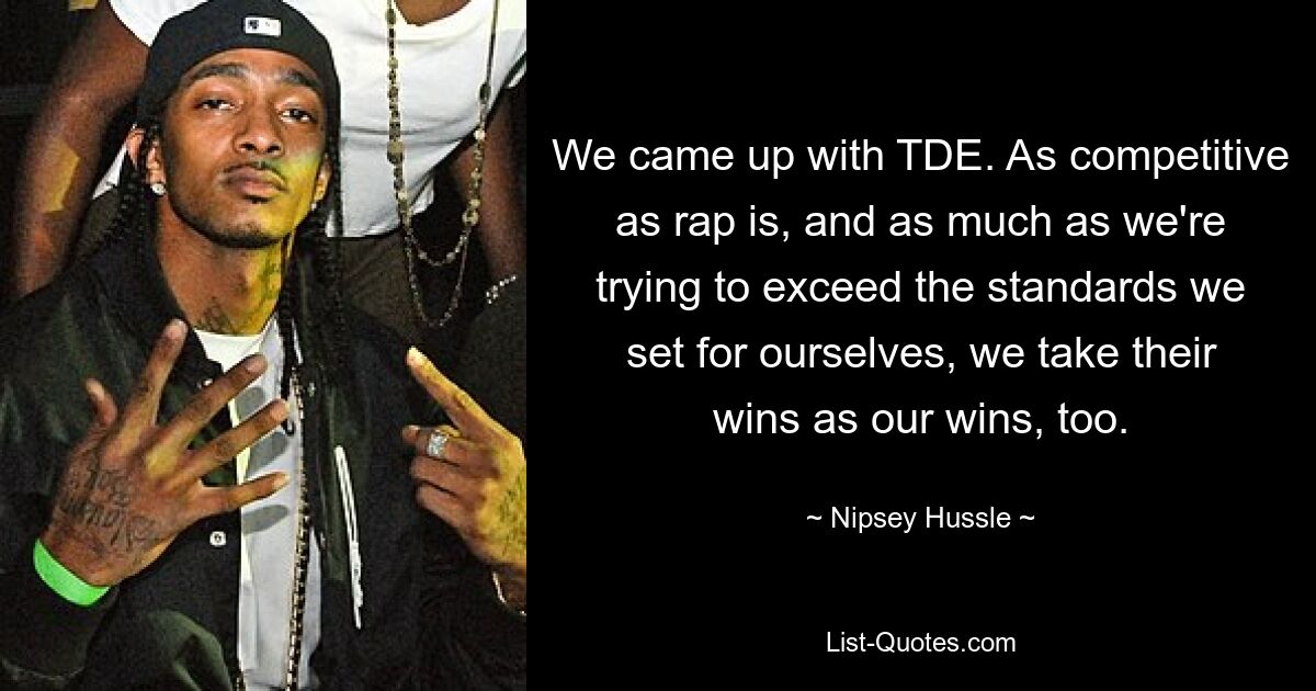 We came up with TDE. As competitive as rap is, and as much as we're trying to exceed the standards we set for ourselves, we take their wins as our wins, too. — © Nipsey Hussle