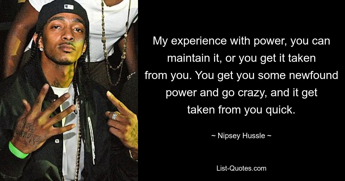 My experience with power, you can maintain it, or you get it taken from you. You get you some newfound power and go crazy, and it get taken from you quick. — © Nipsey Hussle