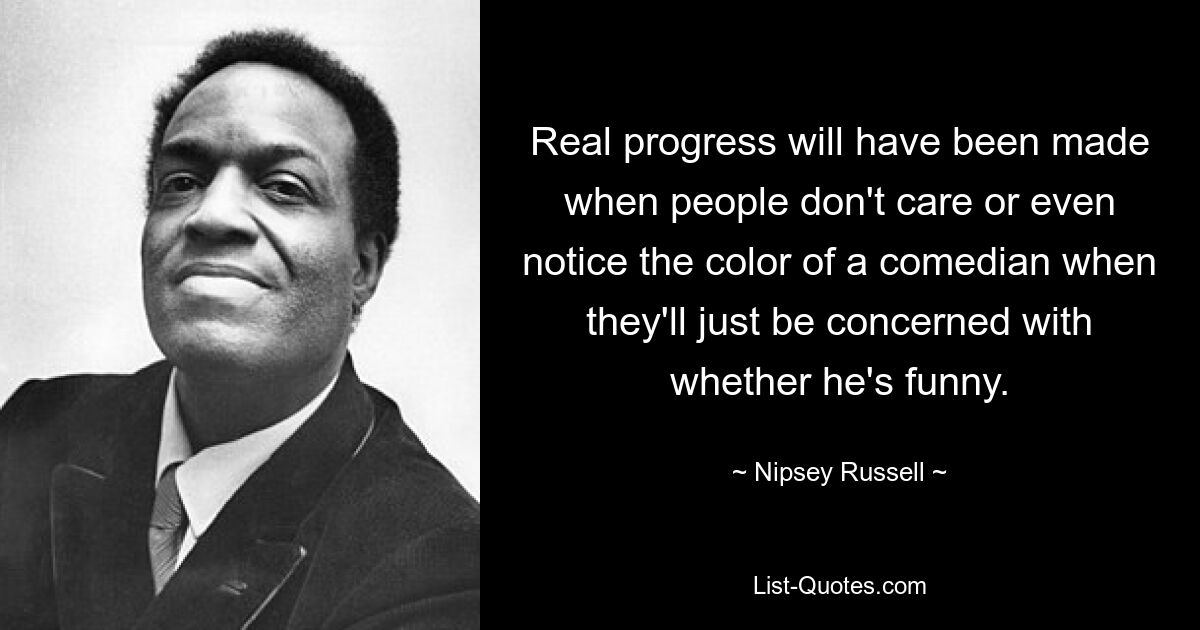 Real progress will have been made when people don't care or even notice the color of a comedian when they'll just be concerned with whether he's funny. — © Nipsey Russell