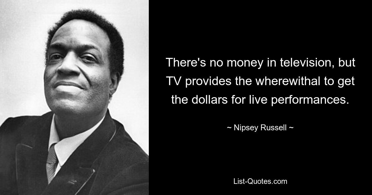 There's no money in television, but TV provides the wherewithal to get the dollars for live performances. — © Nipsey Russell