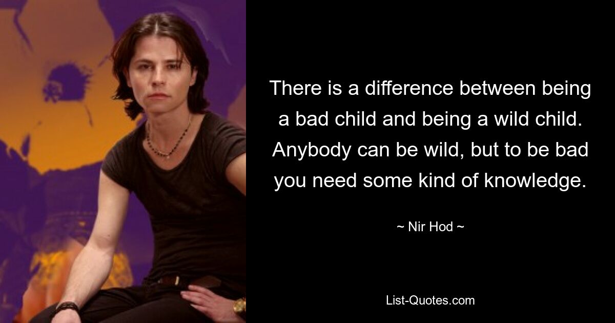 There is a difference between being a bad child and being a wild child. Anybody can be wild, but to be bad you need some kind of knowledge. — © Nir Hod