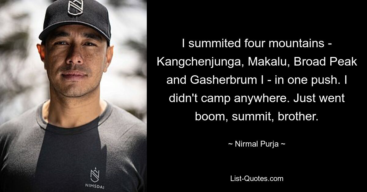 I summited four mountains - Kangchenjunga, Makalu, Broad Peak and Gasherbrum I - in one push. I didn't camp anywhere. Just went boom, summit, brother. — © Nirmal Purja