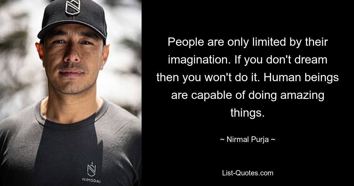 People are only limited by their imagination. If you don't dream then you won't do it. Human beings are capable of doing amazing things. — © Nirmal Purja