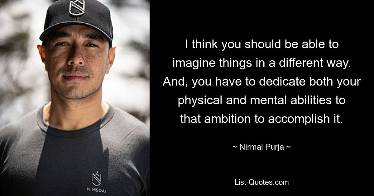 I think you should be able to imagine things in a different way. And, you have to dedicate both your physical and mental abilities to that ambition to accomplish it. — © Nirmal Purja