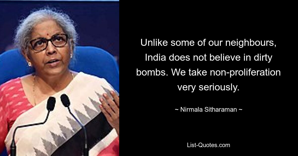 Unlike some of our neighbours, India does not believe in dirty bombs. We take non-proliferation very seriously. — © Nirmala Sitharaman