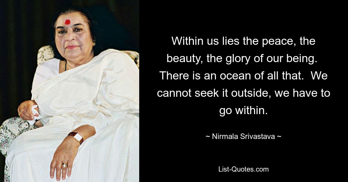 Within us lies the peace, the beauty, the glory of our being.  There is an ocean of all that.  We cannot seek it outside, we have to go within. — © Nirmala Srivastava