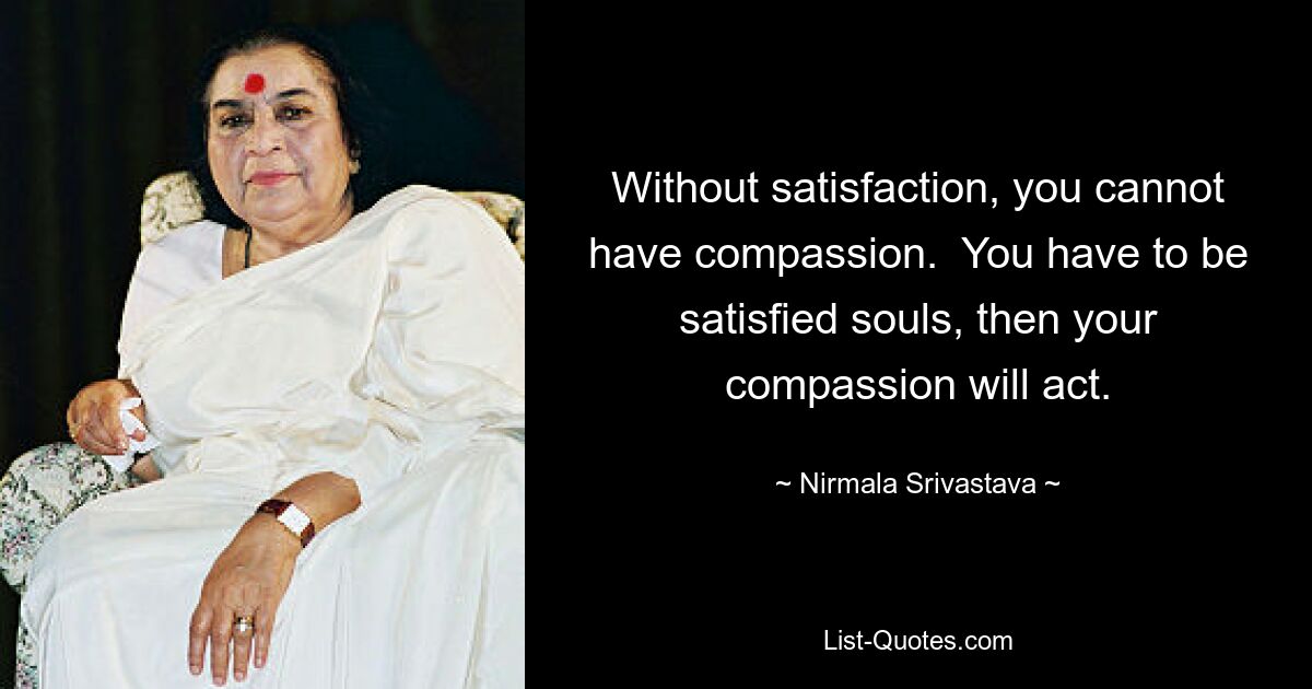 Without satisfaction, you cannot have compassion.  You have to be satisfied souls, then your compassion will act. — © Nirmala Srivastava