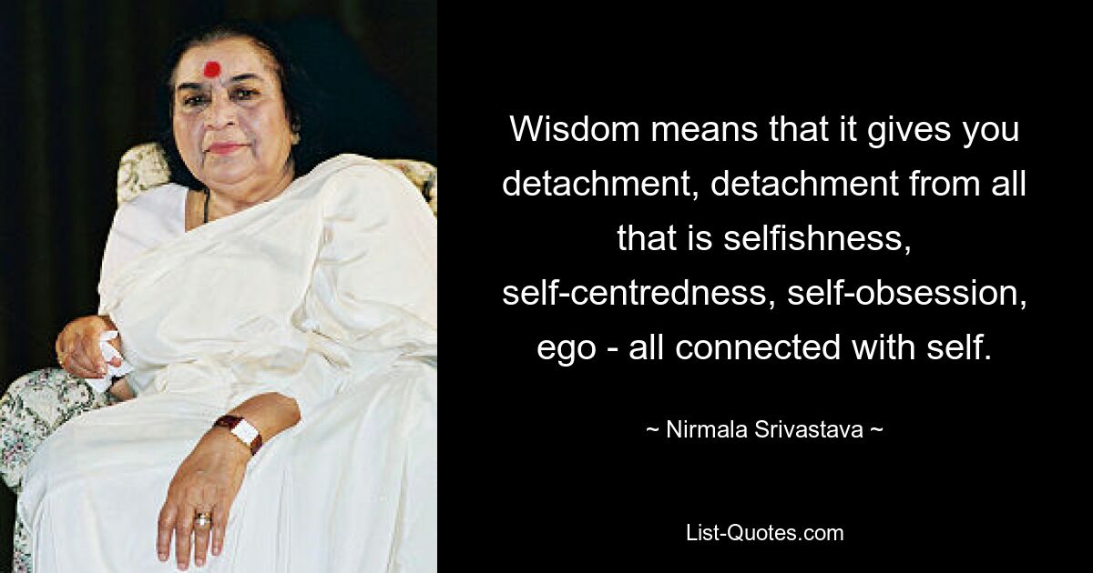 Wisdom means that it gives you detachment, detachment from all that is selfishness, self-centredness, self-obsession, ego - all connected with self. — © Nirmala Srivastava