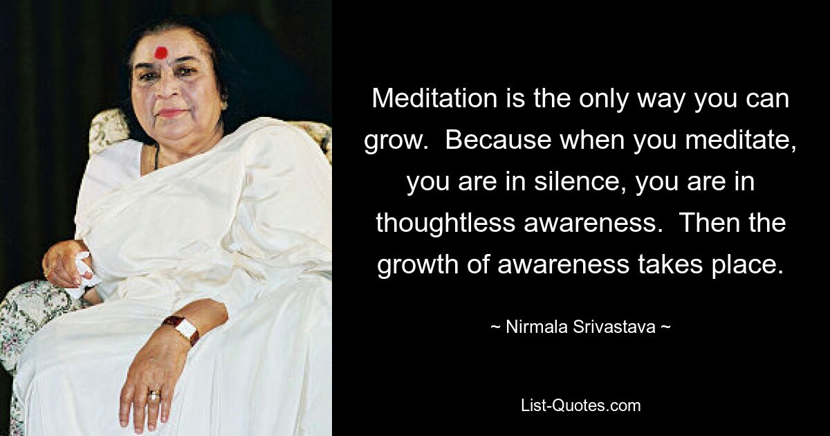 Meditation is the only way you can grow.  Because when you meditate, you are in silence, you are in thoughtless awareness.  Then the growth of awareness takes place. — © Nirmala Srivastava