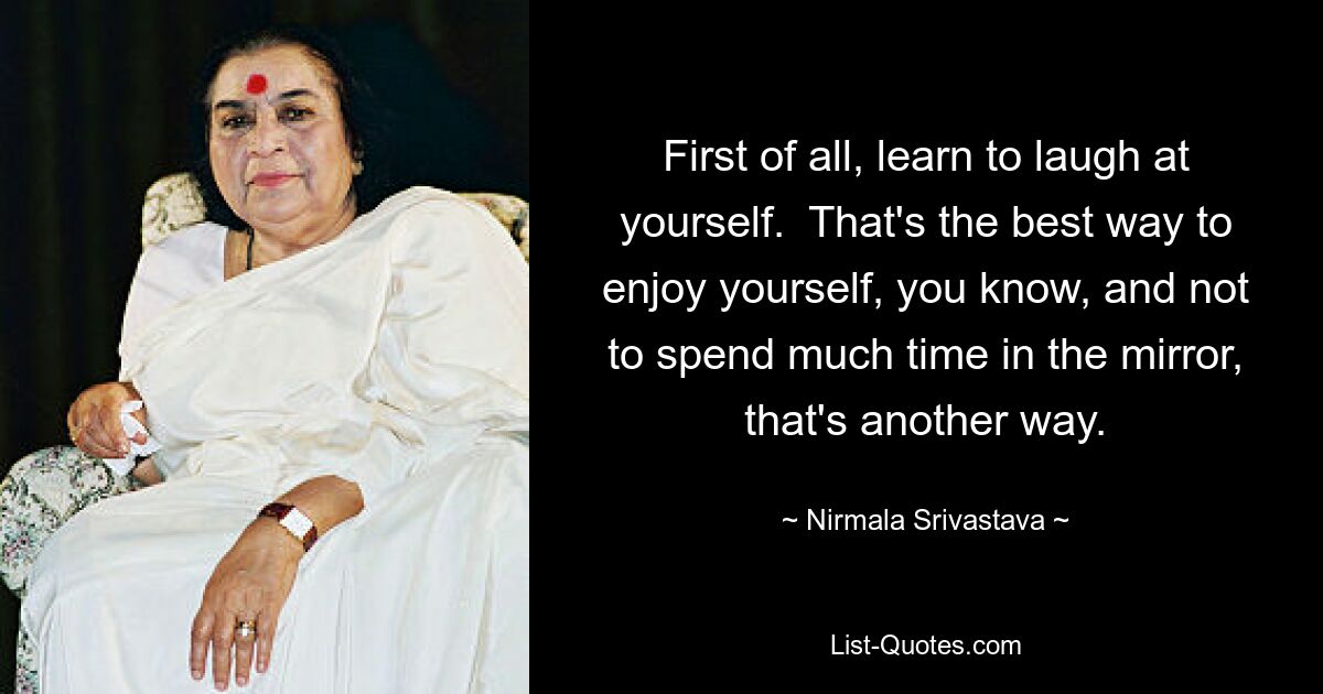 First of all, learn to laugh at yourself.  That's the best way to enjoy yourself, you know, and not to spend much time in the mirror, that's another way. — © Nirmala Srivastava