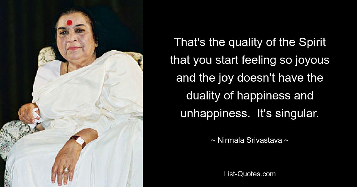 That's the quality of the Spirit that you start feeling so joyous and the joy doesn't have the duality of happiness and unhappiness.  It's singular. — © Nirmala Srivastava