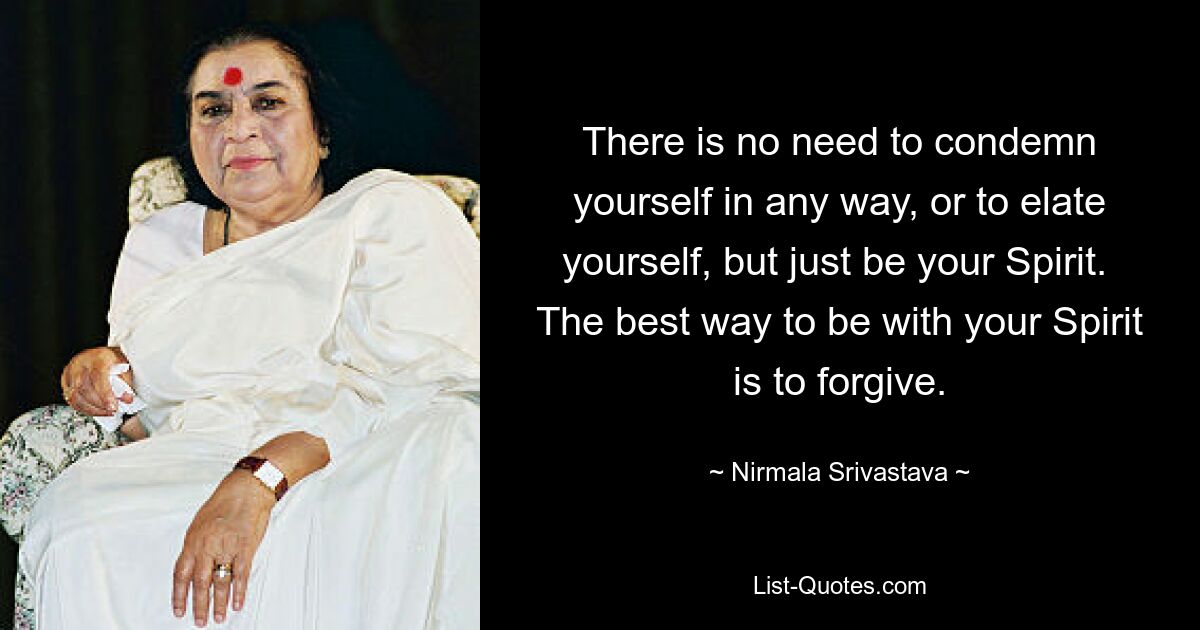 There is no need to condemn yourself in any way, or to elate yourself, but just be your Spirit.  The best way to be with your Spirit is to forgive. — © Nirmala Srivastava