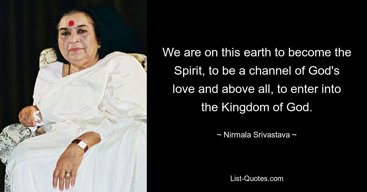 We are on this earth to become the Spirit, to be a channel of God's love and above all, to enter into the Kingdom of God. — © Nirmala Srivastava