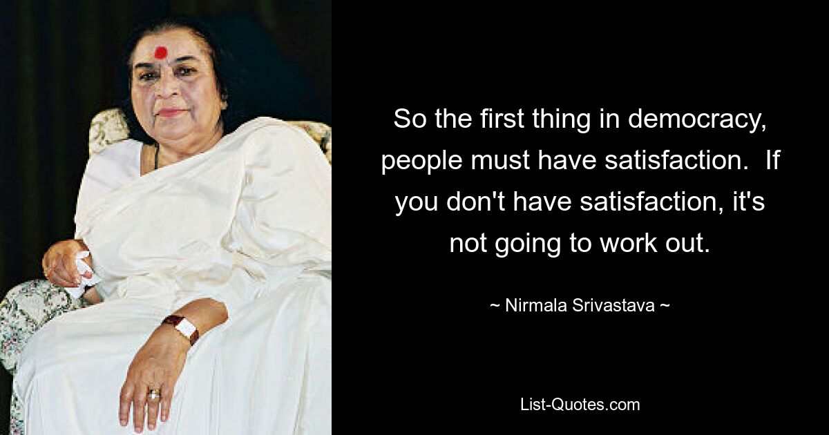 So the first thing in democracy, people must have satisfaction.  If you don't have satisfaction, it's not going to work out. — © Nirmala Srivastava