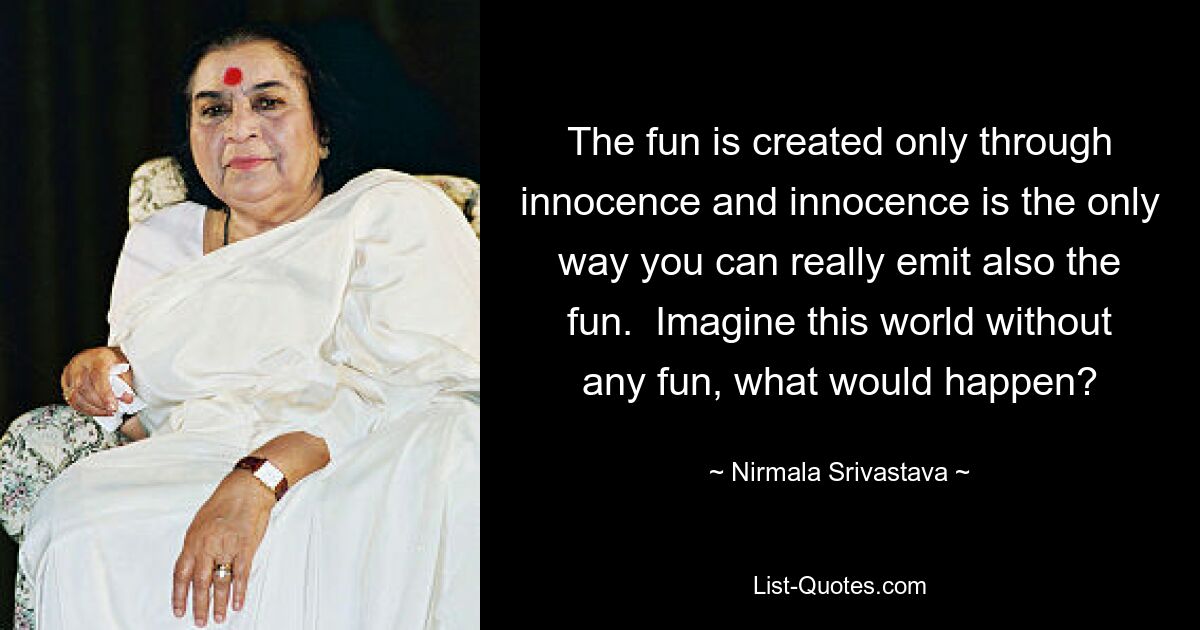 The fun is created only through innocence and innocence is the only way you can really emit also the fun.  Imagine this world without any fun, what would happen? — © Nirmala Srivastava