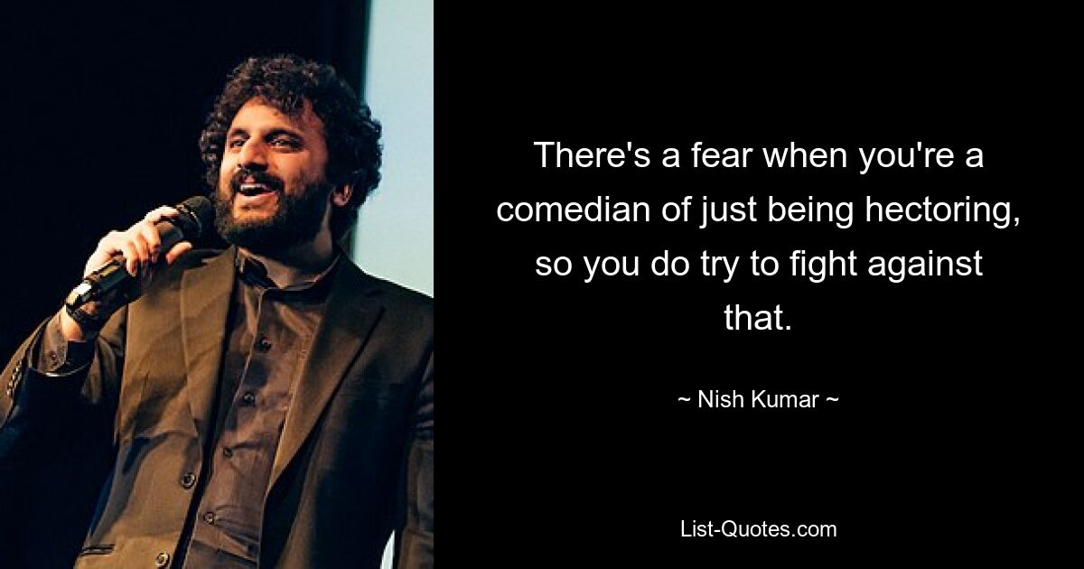 There's a fear when you're a comedian of just being hectoring, so you do try to fight against that. — © Nish Kumar