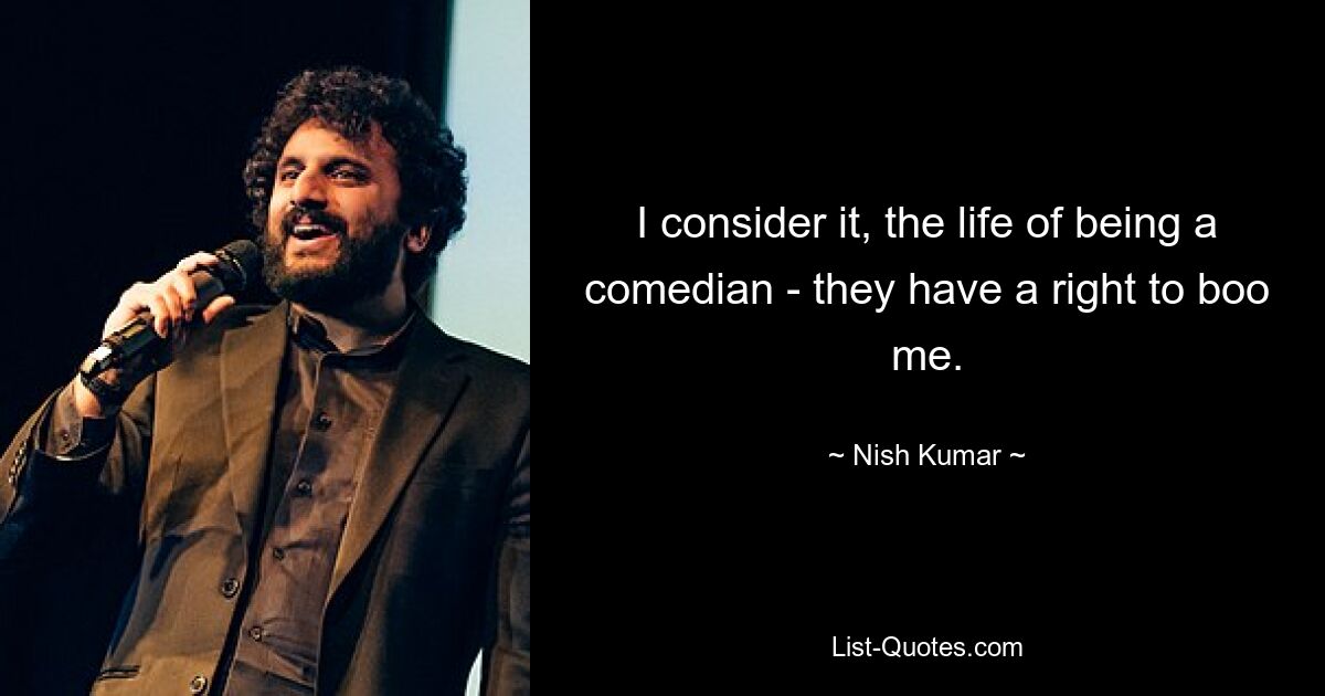 I consider it, the life of being a comedian - they have a right to boo me. — © Nish Kumar