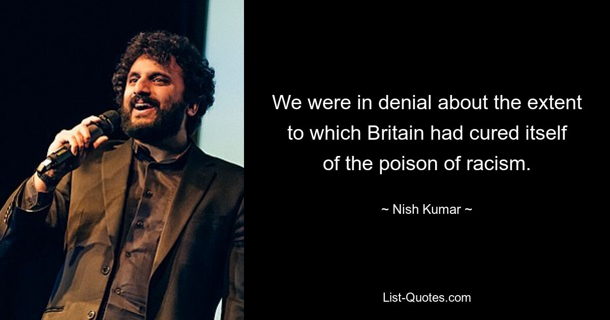 We were in denial about the extent to which Britain had cured itself of the poison of racism. — © Nish Kumar