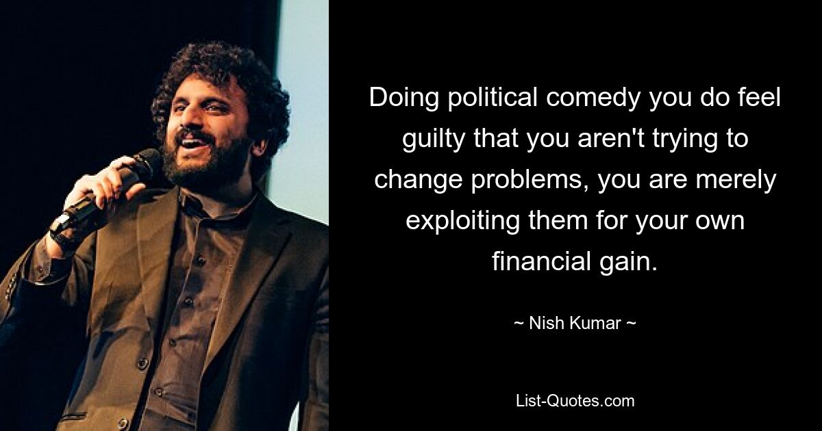 Doing political comedy you do feel guilty that you aren't trying to change problems, you are merely exploiting them for your own financial gain. — © Nish Kumar