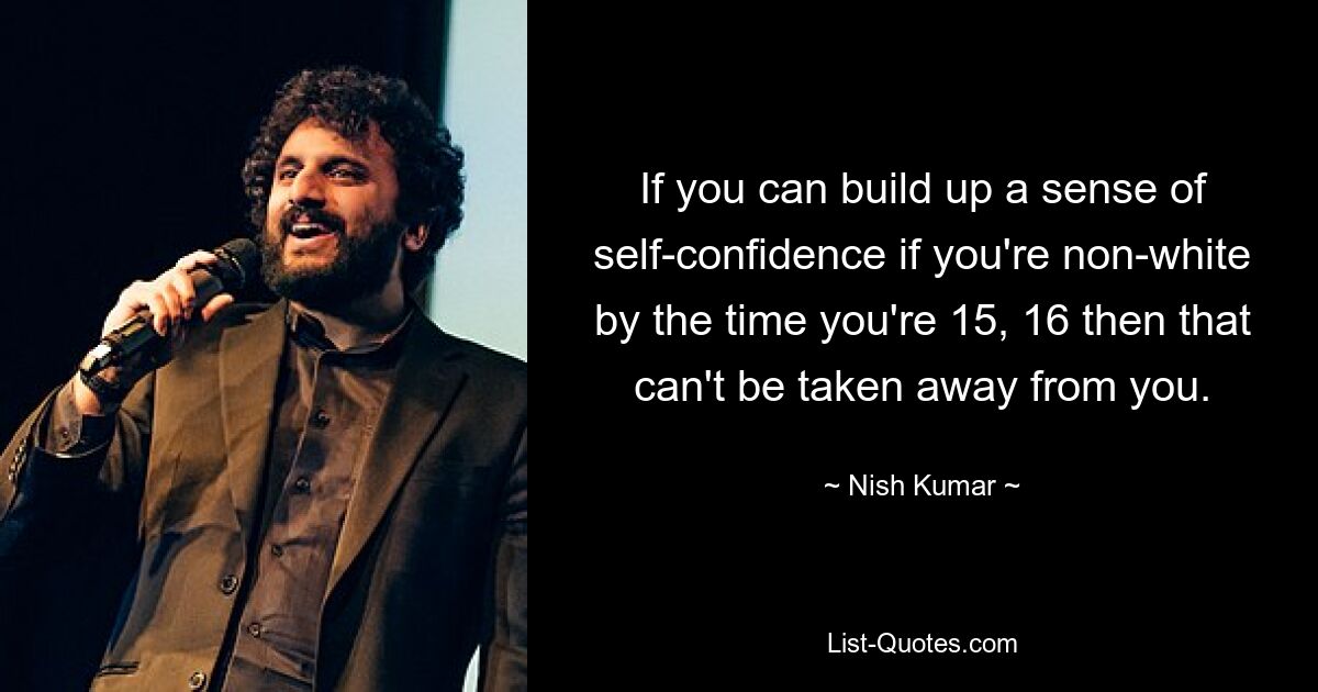 If you can build up a sense of self-confidence if you're non-white by the time you're 15, 16 then that can't be taken away from you. — © Nish Kumar