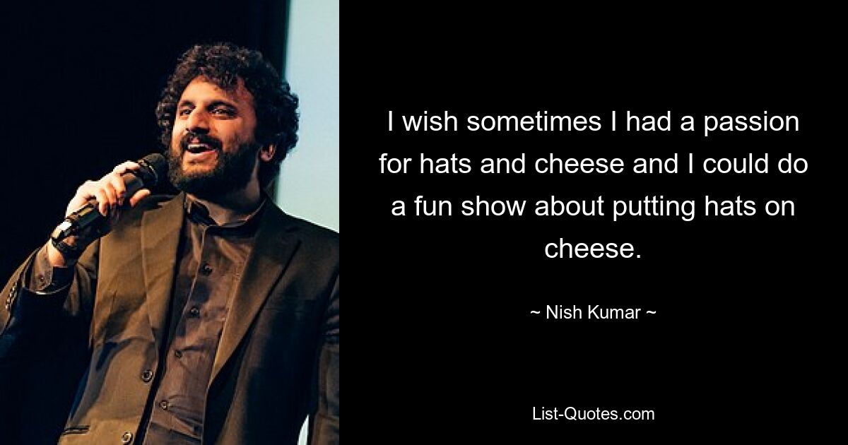 I wish sometimes I had a passion for hats and cheese and I could do a fun show about putting hats on cheese. — © Nish Kumar