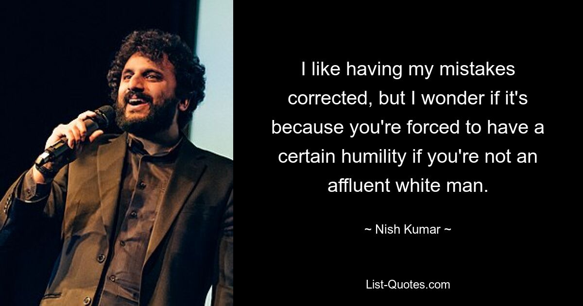 I like having my mistakes corrected, but I wonder if it's because you're forced to have a certain humility if you're not an affluent white man. — © Nish Kumar