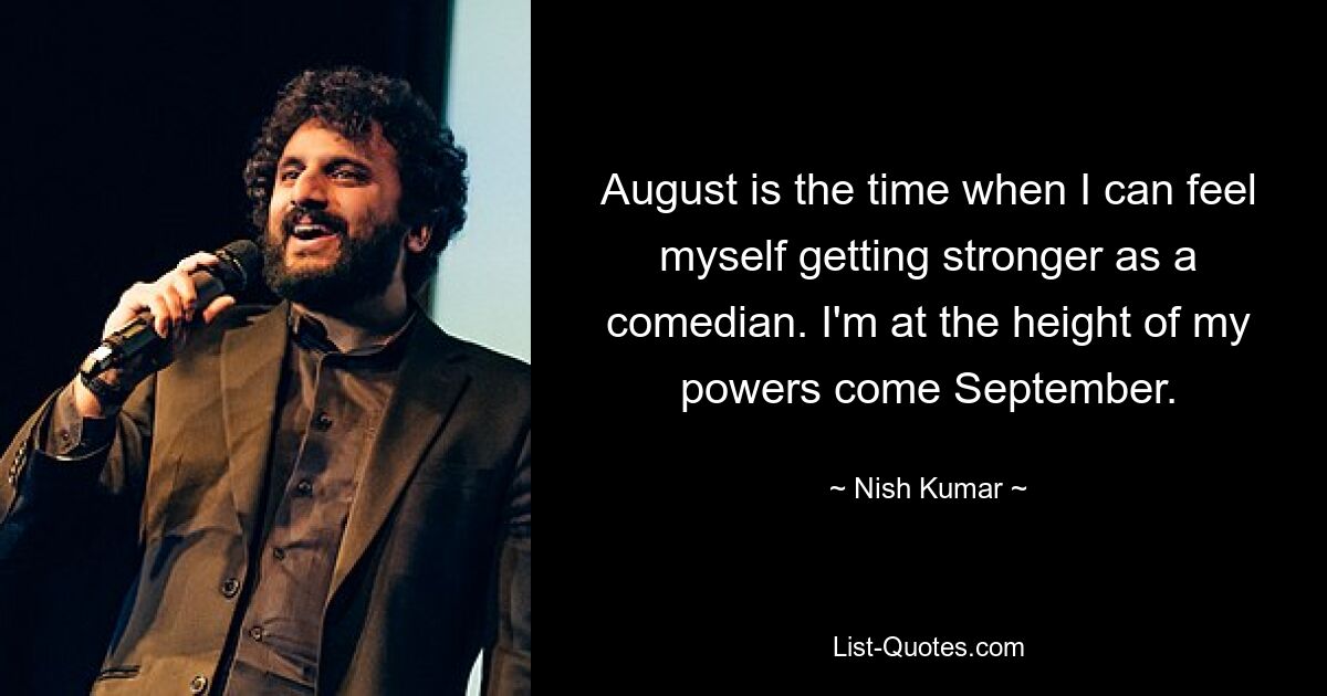 August is the time when I can feel myself getting stronger as a comedian. I'm at the height of my powers come September. — © Nish Kumar