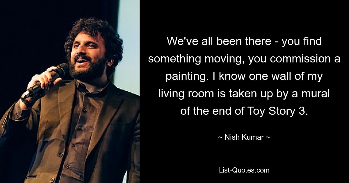 We've all been there - you find something moving, you commission a painting. I know one wall of my living room is taken up by a mural of the end of Toy Story 3. — © Nish Kumar