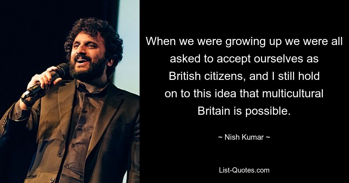 When we were growing up we were all asked to accept ourselves as British citizens, and I still hold on to this idea that multicultural Britain is possible. — © Nish Kumar